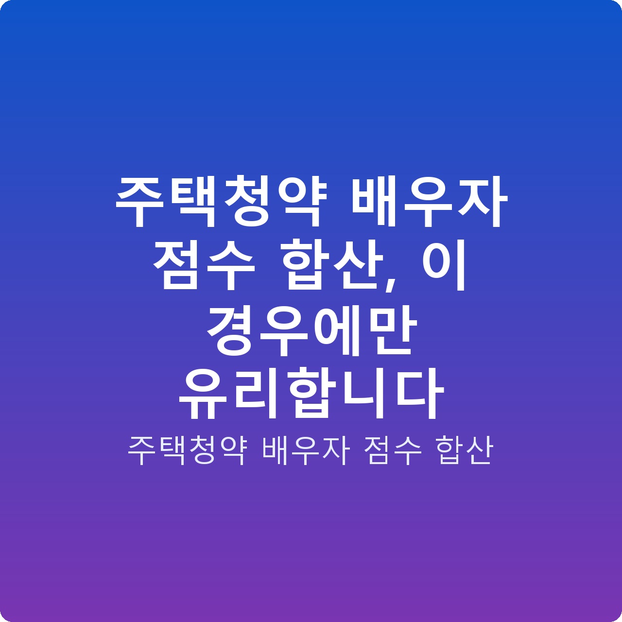 주택청약 배우자 점수 합산, 이 경우에만 유리합니다