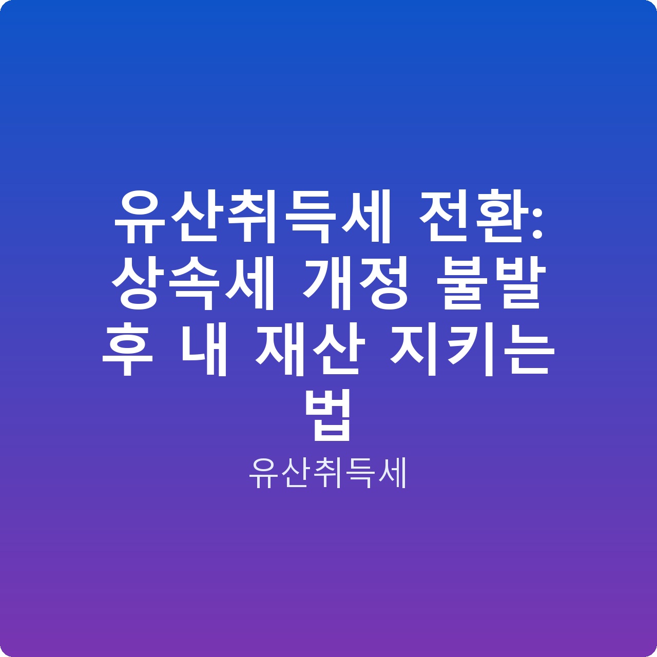 유산취득세 전환: 상속세 개정 불발 후 내 재산 지키는 법