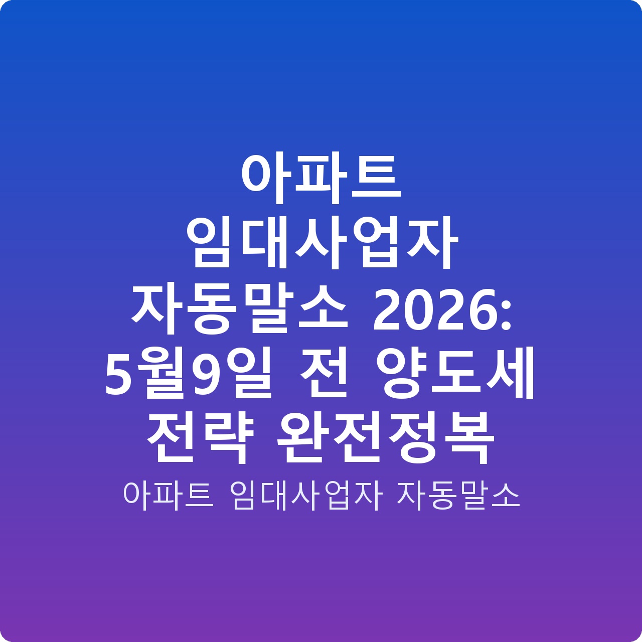아파트 임대사업자 자동말소 2026: 5월9일 전 양도세 전략 완전정복