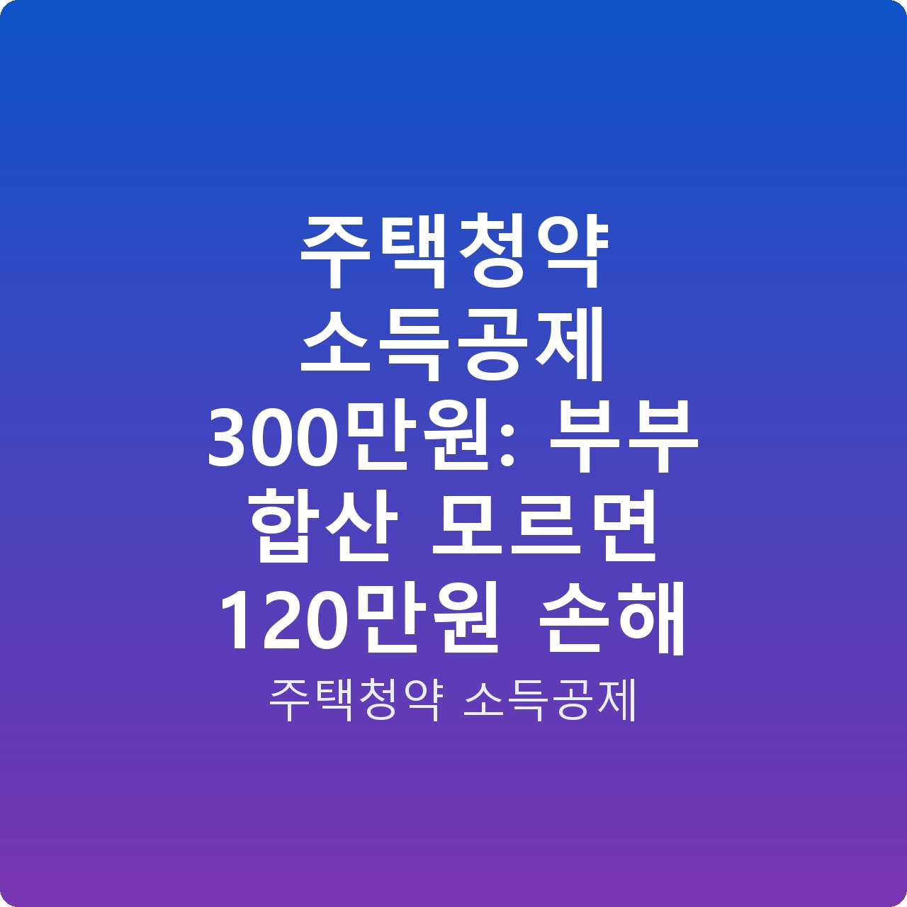 주택청약 소득공제 300만원: 부부 합산 모르면 120만원 손해 주택청약 소득공제 300만원: 부부 합산 모르면 120만원 손해