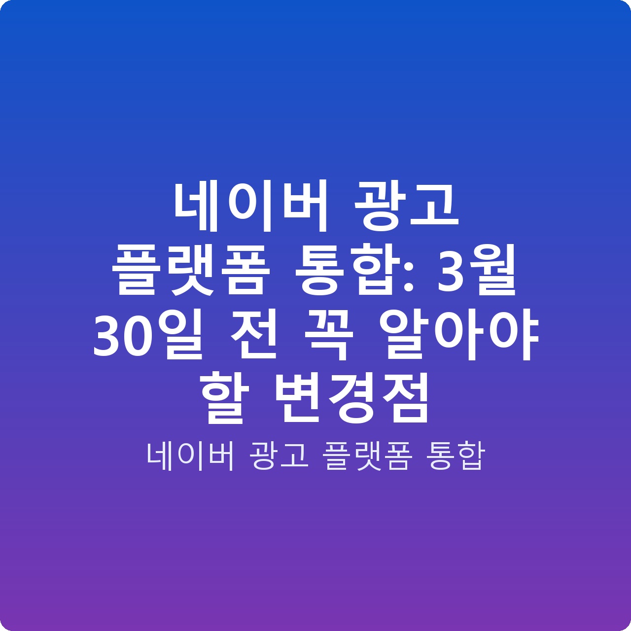 네이버 광고 플랫폼 통합: 3월 30일 전 꼭 알아야 할 변경점