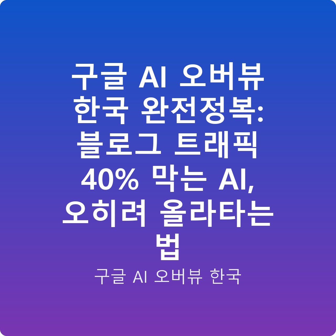 구글 AI 오버뷰 한국 완전정복: 블로그 트래픽 40% 막는 AI, 오히려 올라타는 법