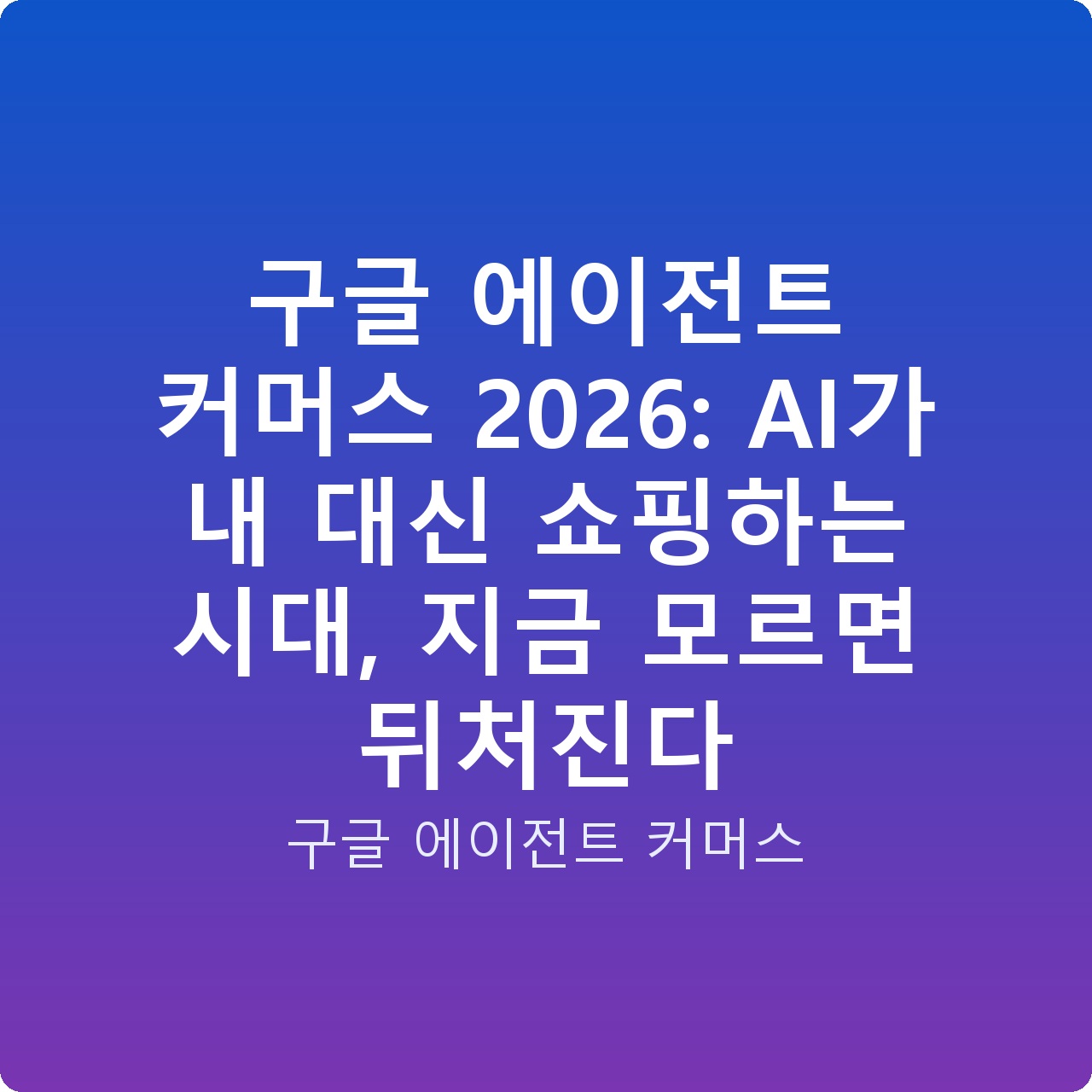 구글 에이전트 커머스 2026: AI가 내 대신 쇼핑하는 시대, 지금 모르면 뒤처진다