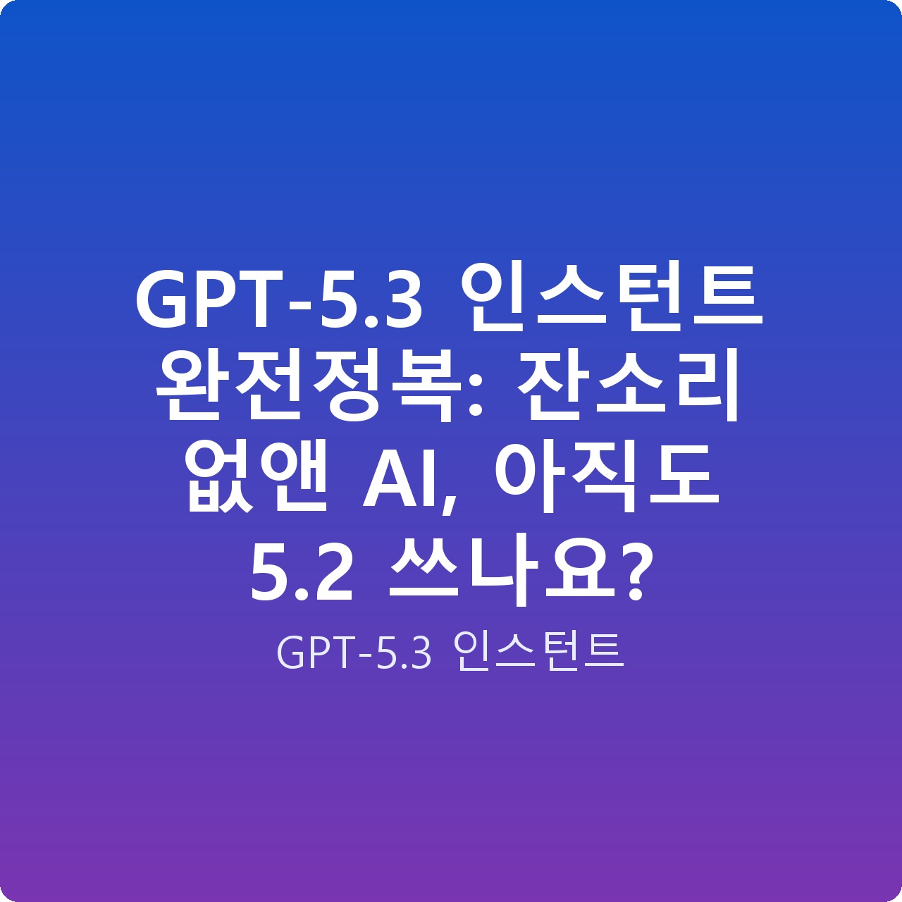 GPT-5.3 인스턴트 완전정복: 잔소리 없앤 AI, 아직도 5.2 쓰나요?