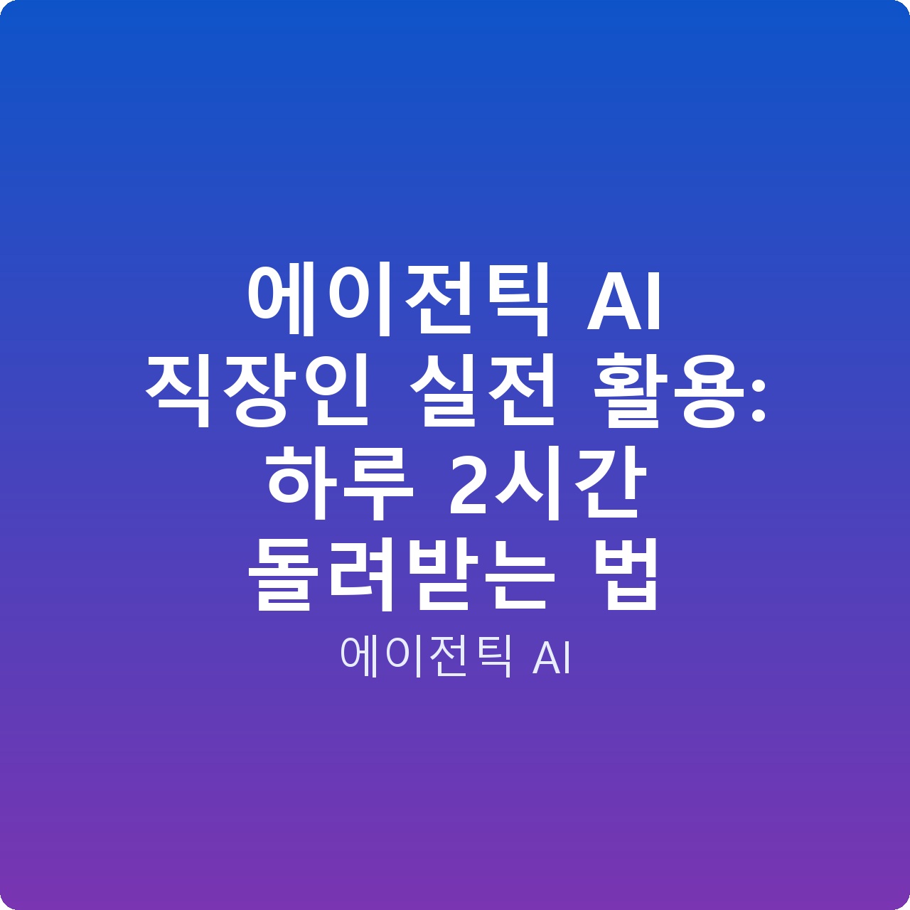 에이전틱 AI 직장인 실전 활용: 하루 2시간 돌려받는 법
