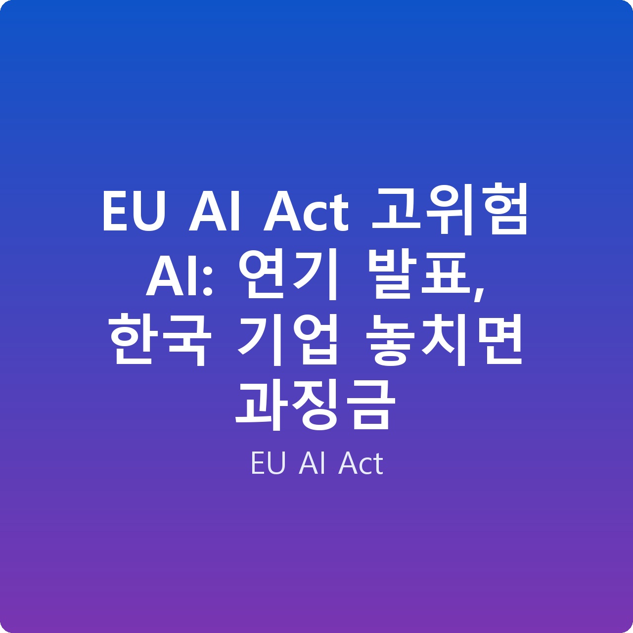 EU AI Act 고위험 AI: 연기 발표, 한국 기업 놓치면 과징금