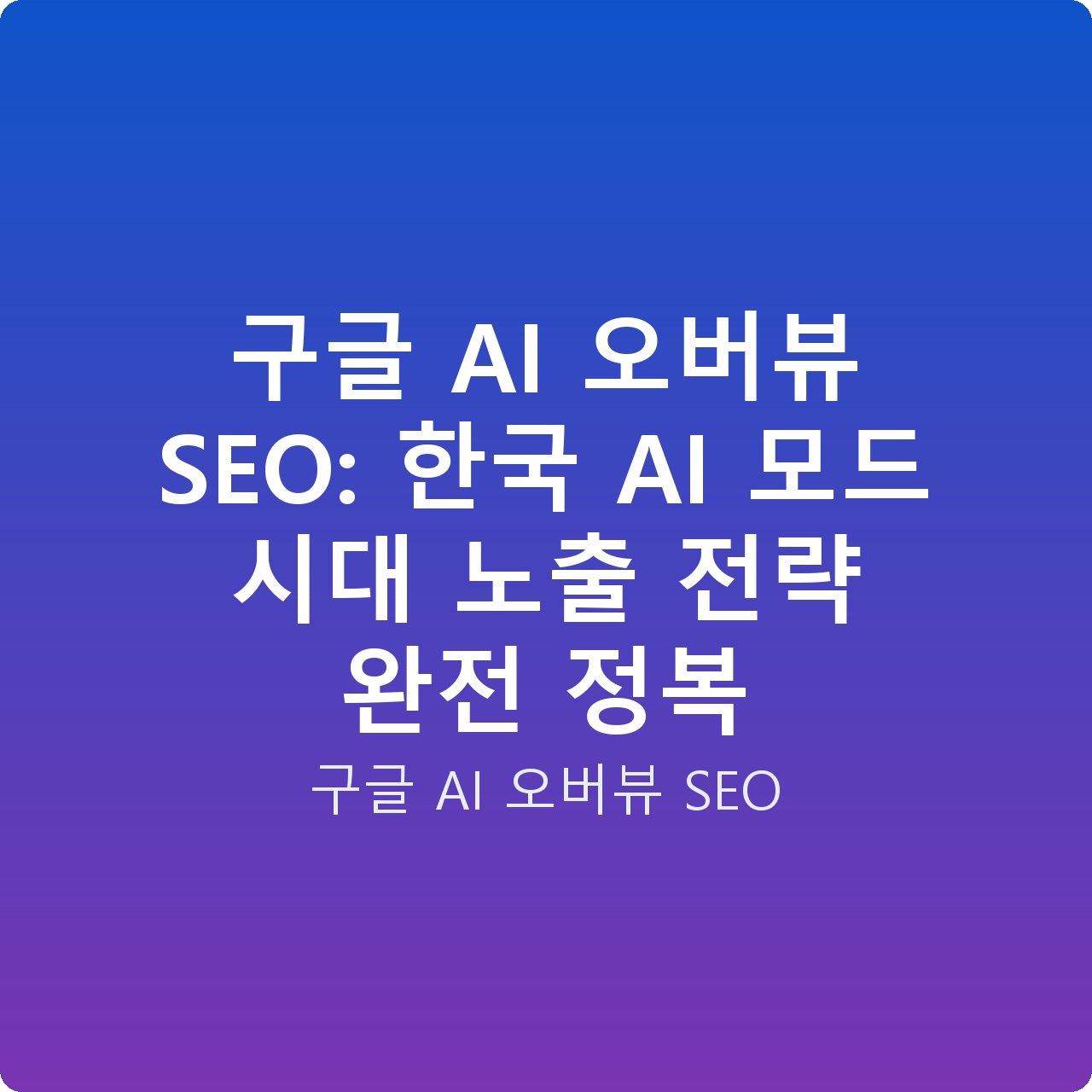 구글 AI 오버뷰 SEO: 한국 AI 모드 시대 노출 전략 완전 정복