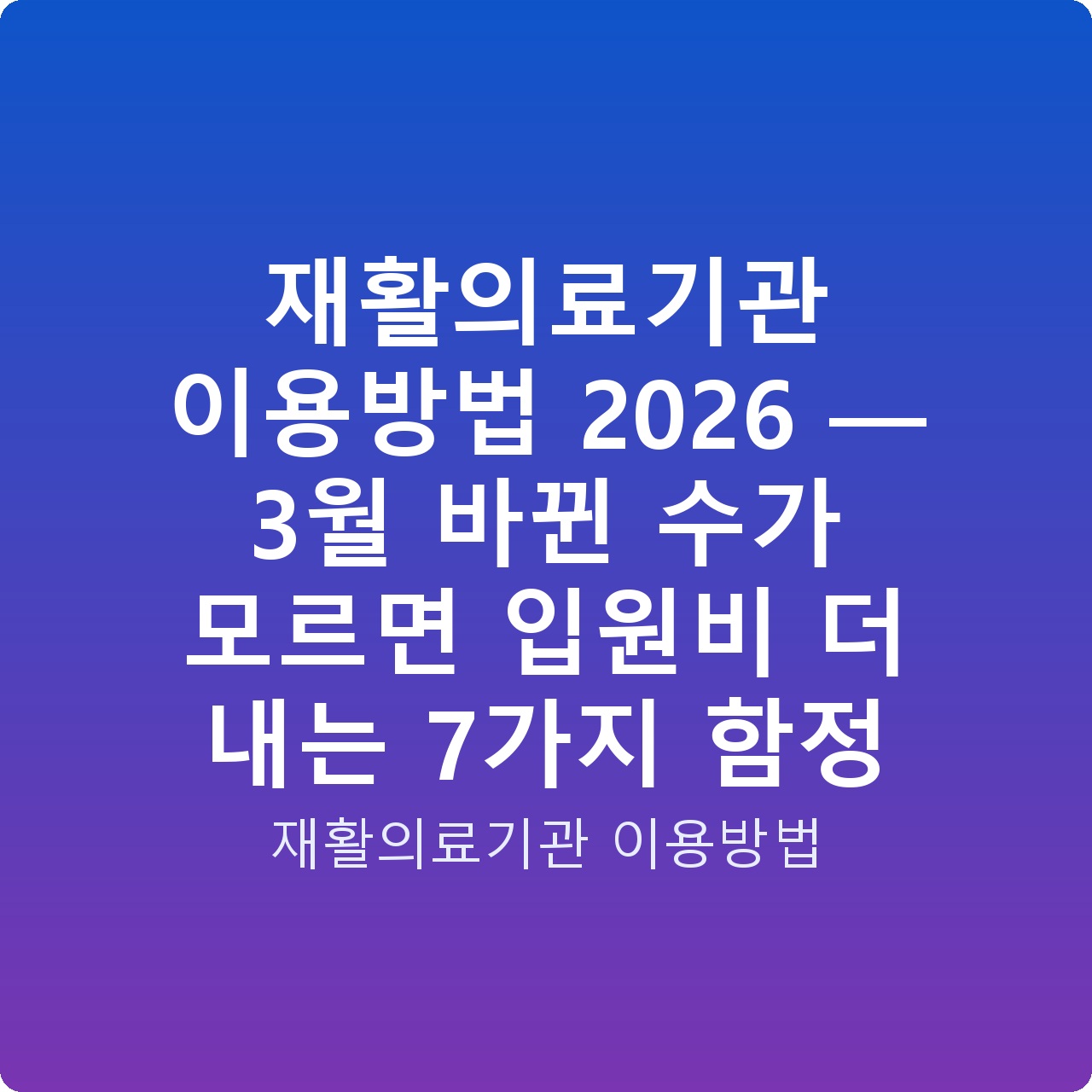 재활의료기관 이용방법 2026 — 3월 바뀐 수가 모르면 입원비 더 내는 7가지 함정