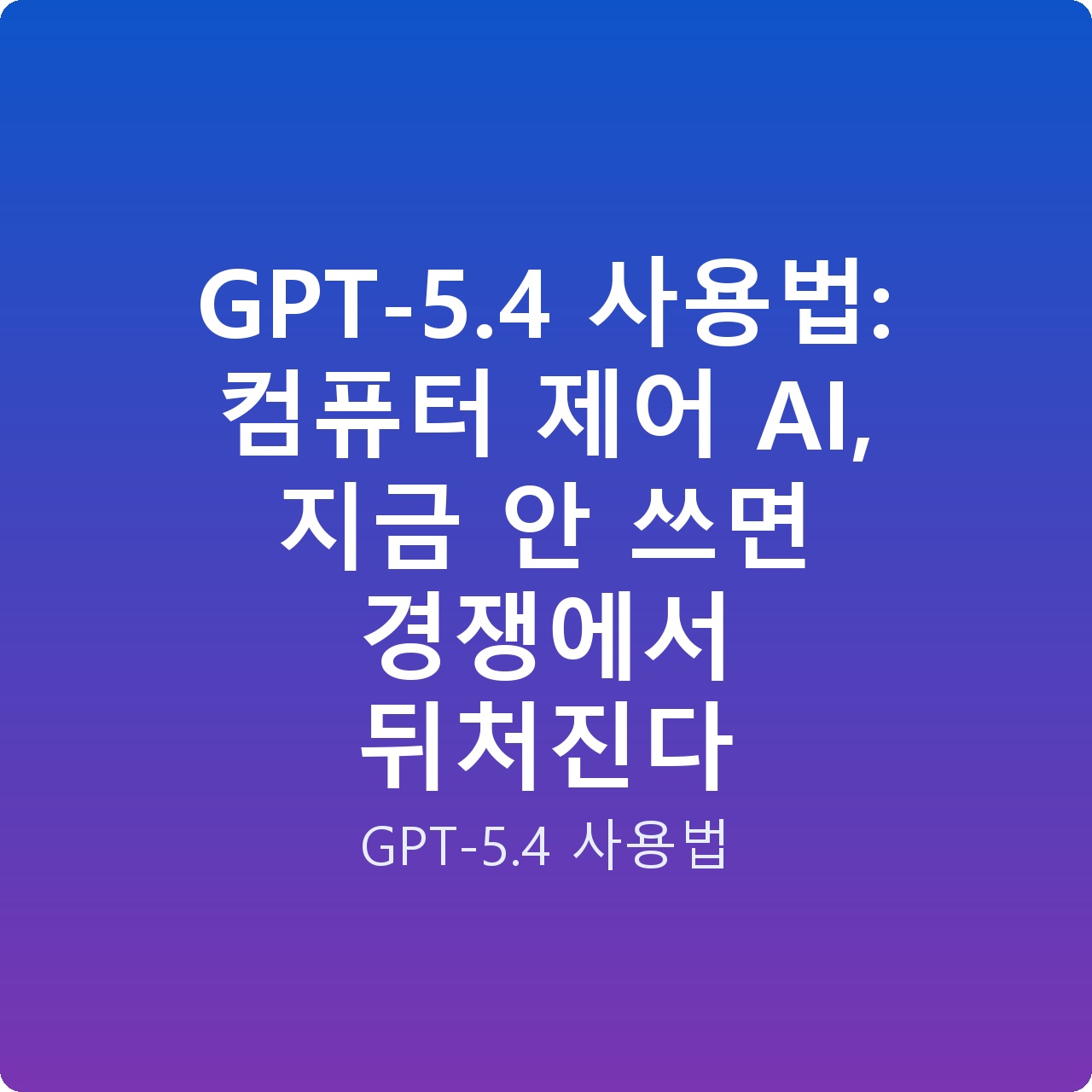 GPT-5.4 사용법: 컴퓨터 제어 AI, 지금 안 쓰면 경쟁에서 뒤처진다