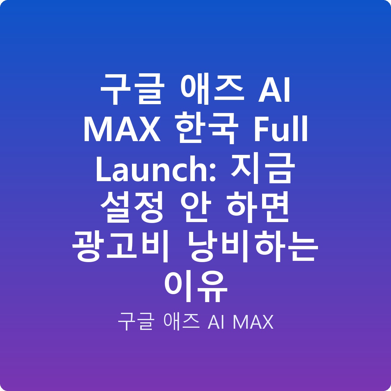 구글 애즈 AI MAX 한국 Full Launch: 지금 설정 안 하면 광고비 낭비하는 이유