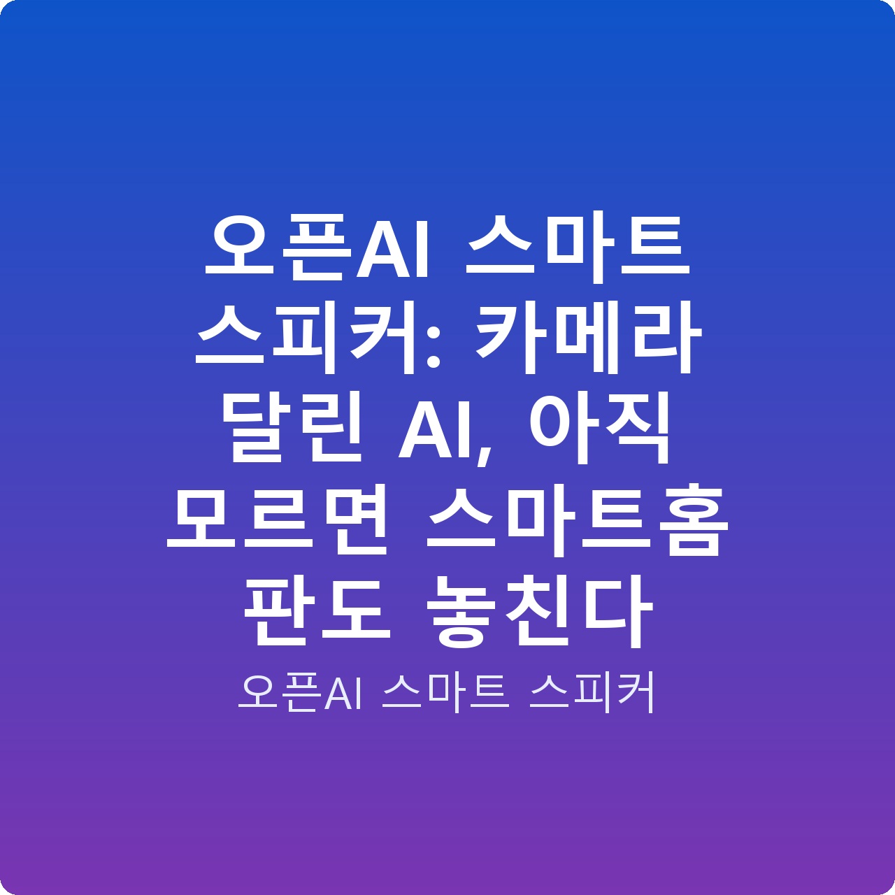 오픈AI 스마트 스피커: 카메라 달린 AI, 아직 모르면 스마트홈 판도 놓친다
