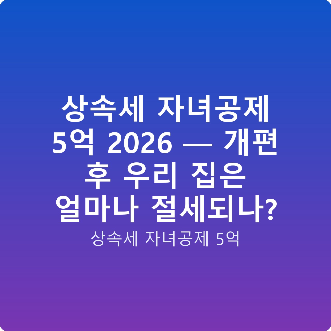 상속세 자녀공제 5억 2026 — 개편 후 우리 집은 얼마나 절세되나?