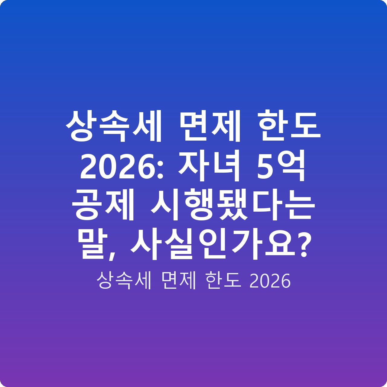 상속세 면제 한도 2026: 자녀 5억 공제 시행됐다는 말, 사실인가요?