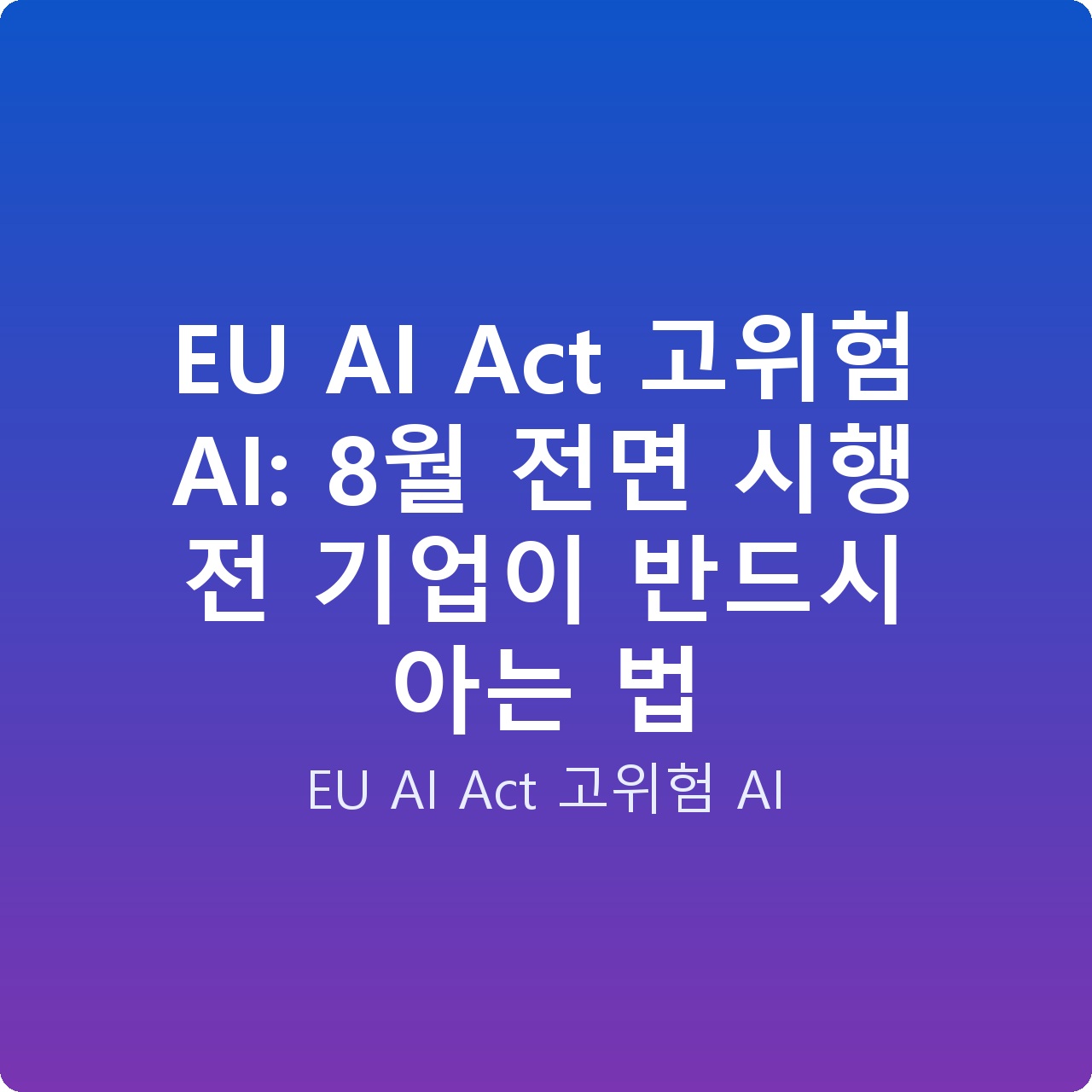 EU AI Act 고위험 AI: 8월 전면 시행 전 기업이 반드시 아는 법