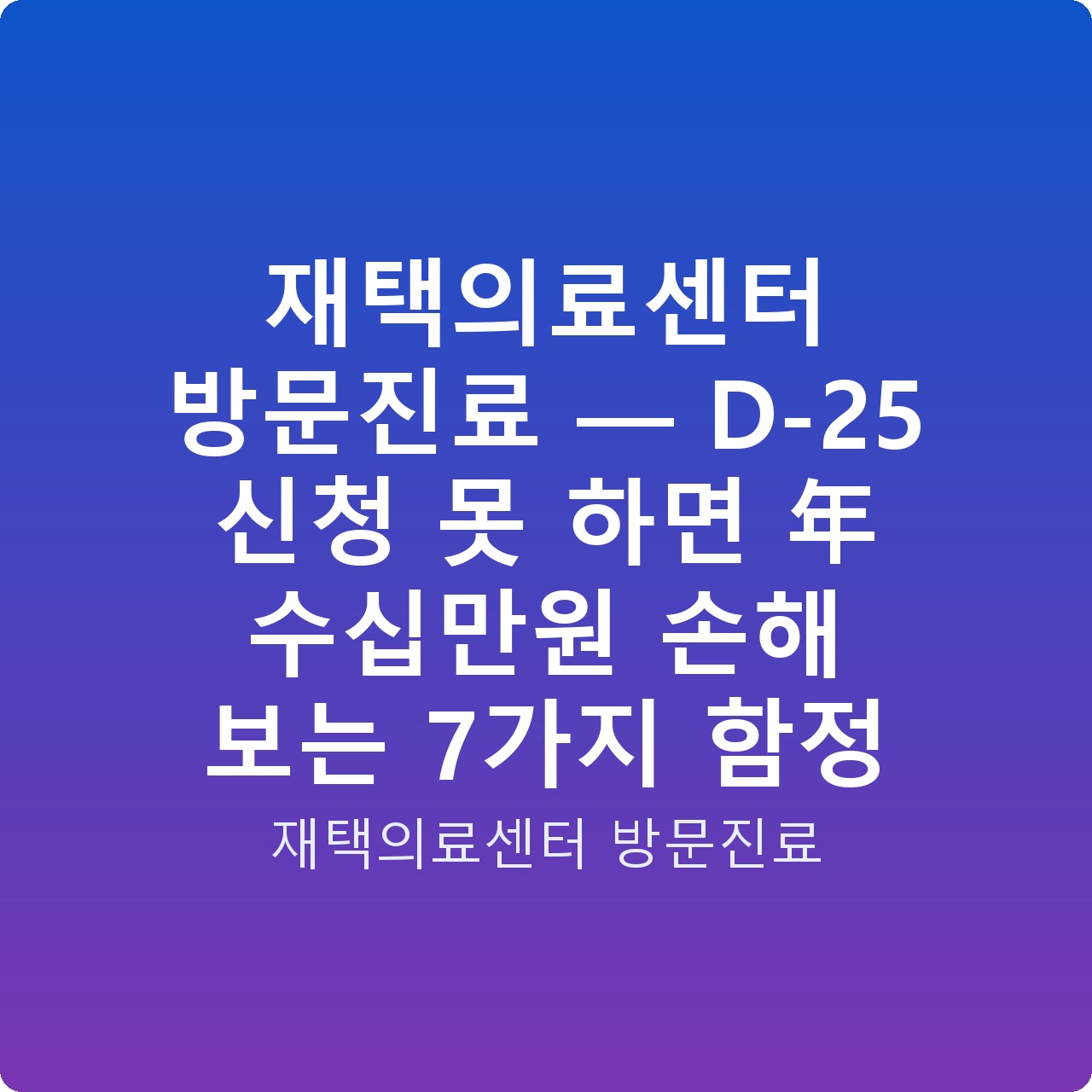 재택의료센터 방문진료 — D-25 신청 못 하면 年 수십만원 손해 보는 7가지 함정