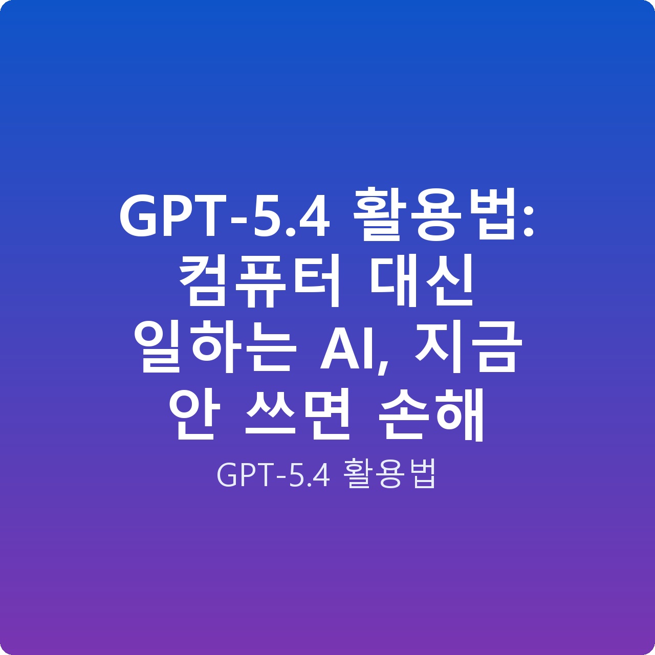 GPT-5.4 활용법: 컴퓨터 대신 일하는 AI, 지금 안 쓰면 손해