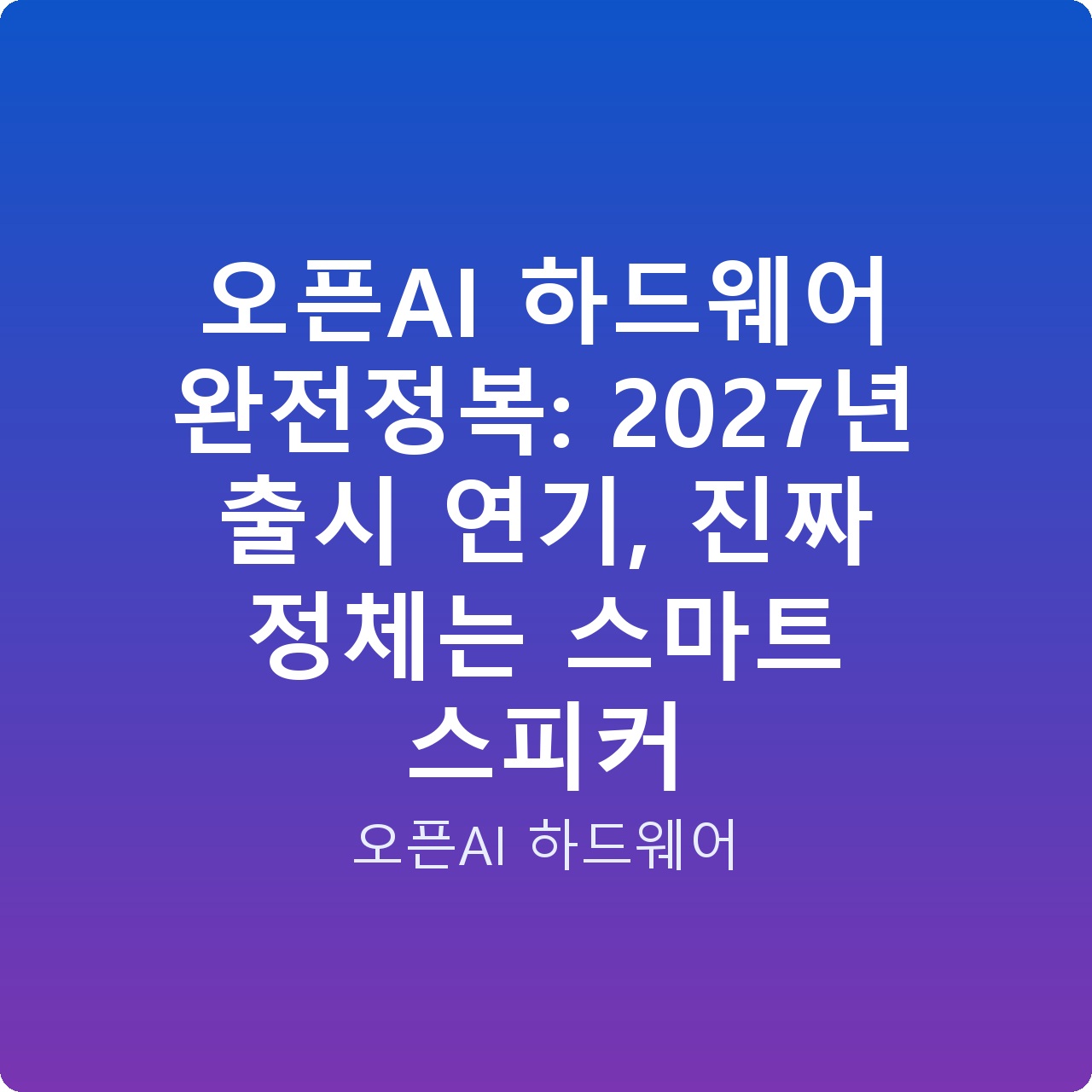 오픈AI 하드웨어 완전정복: 2027년 출시 연기, 진짜 정체는 스마트 스피커
