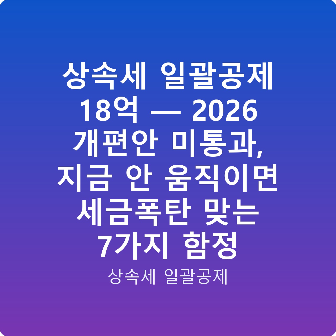 상속세 일괄공제 18억 — 2026 개편안 미통과, 지금 안 움직이면 세금폭탄 맞는 7가지 함정