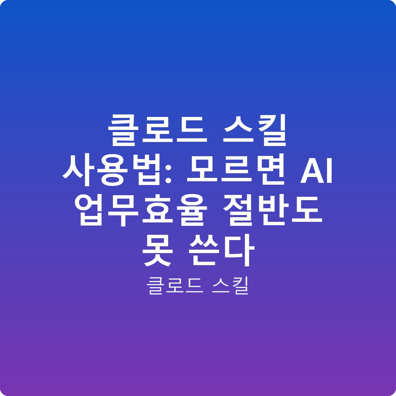클로드 스킬 사용법: 모르면 AI 업무효율 절반도 못 쓴다