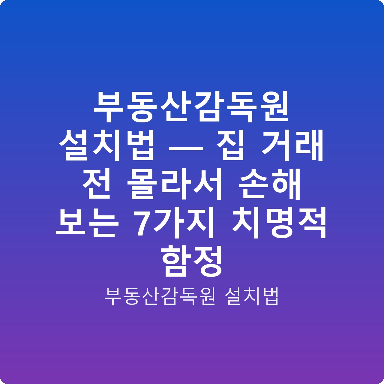 부동산감독원 설치법 — 집 거래 전 몰라서 손해 보는 7가지 치명적 함정