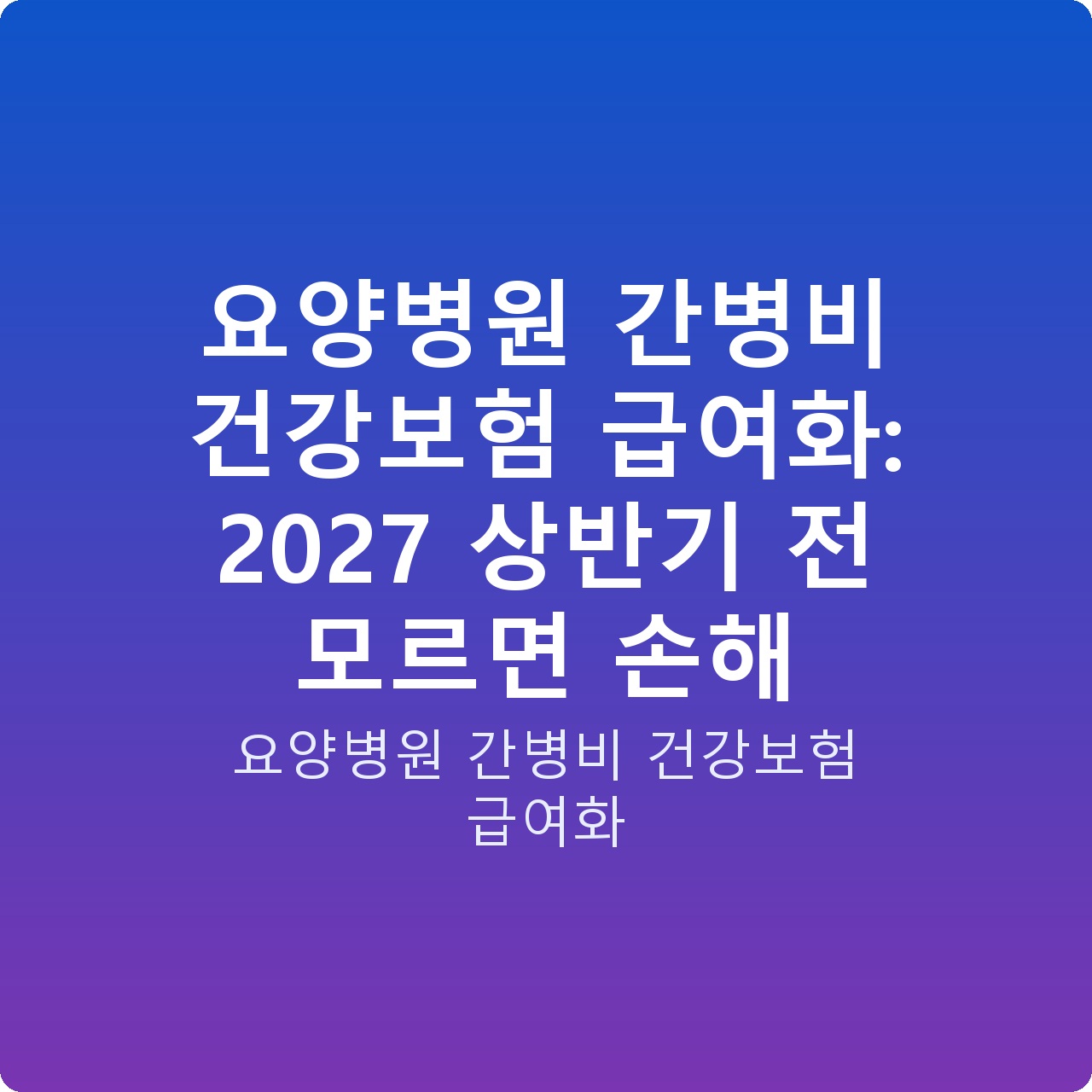 요양병원 간병비 건강보험 급여화: 2027 상반기 전 모르면 손해