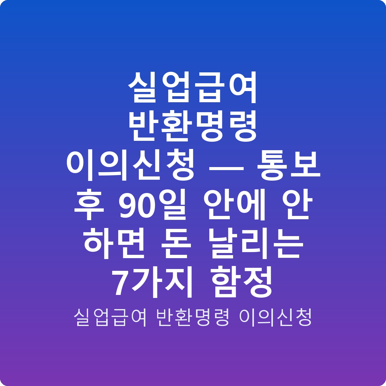 실업급여 반환명령 이의신청 — 통보 후 90일 안에 안 하면 돈 날리는 7가지 함정