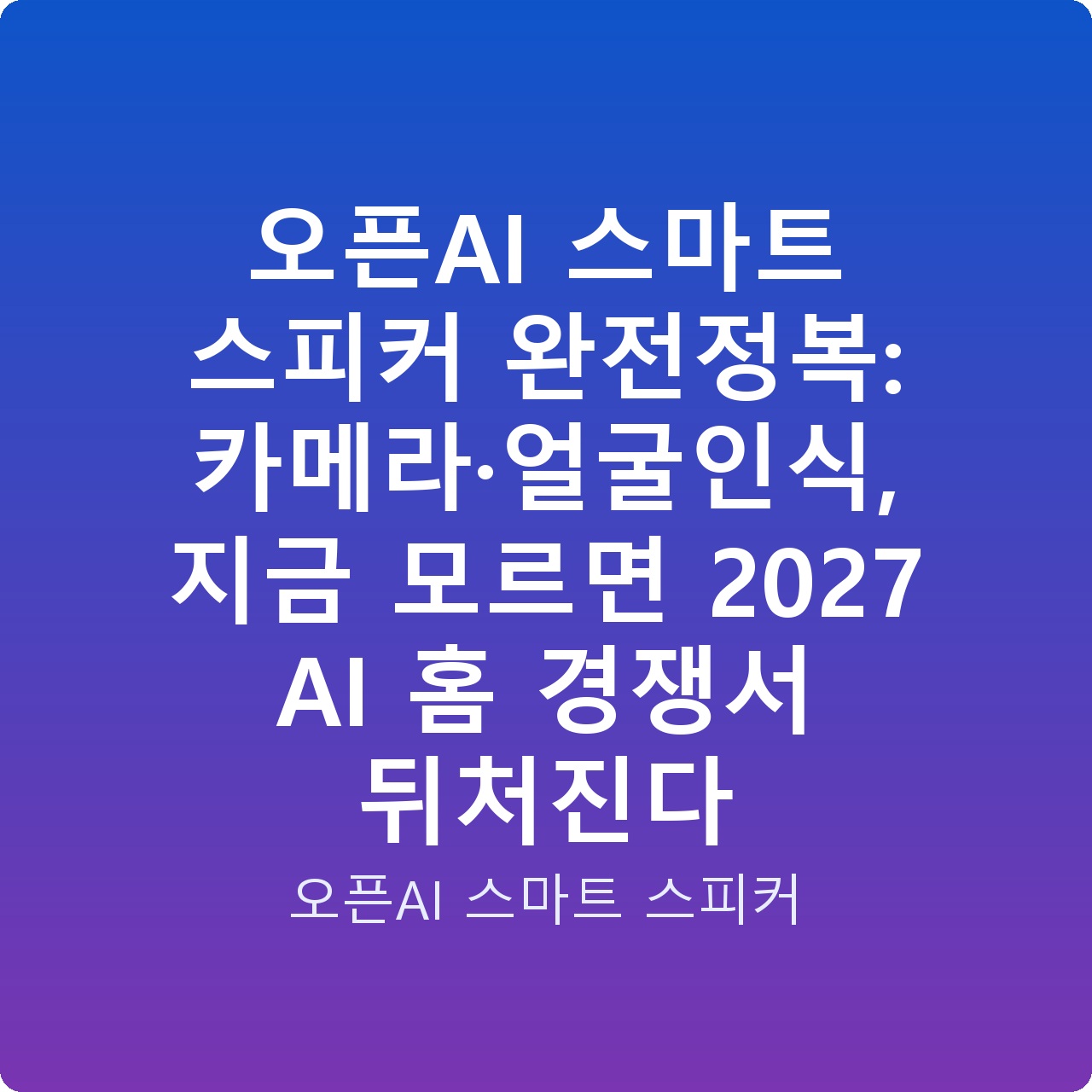 오픈AI 스마트 스피커 완전정복: 카메라·얼굴인식, 지금 모르면 2027 AI 홈 경쟁서 뒤처진다