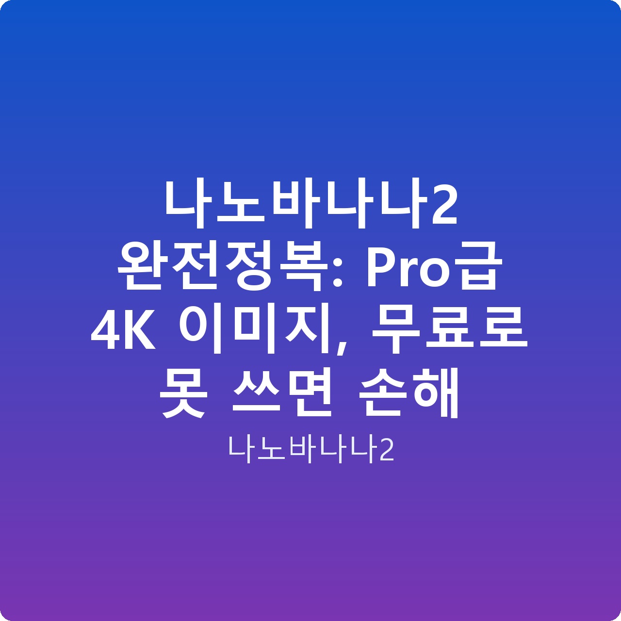 나노바나나2 완전정복: Pro급 4K 이미지, 무료로 못 쓰면 손해