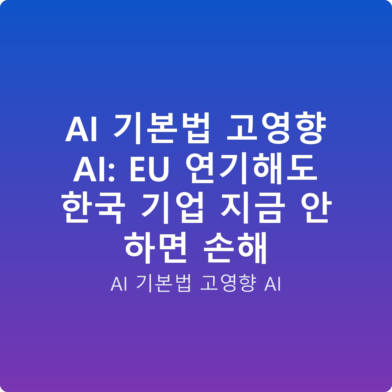 AI 기본법 고영향 AI: EU 연기해도 한국 기업 지금 안 하면 손해