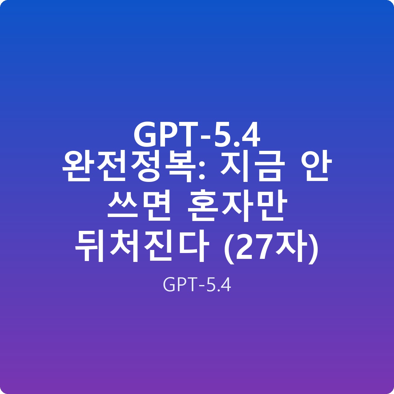 GPT-5.4 완전정복: 지금 안 쓰면 혼자만 뒤처진다 (27자)
