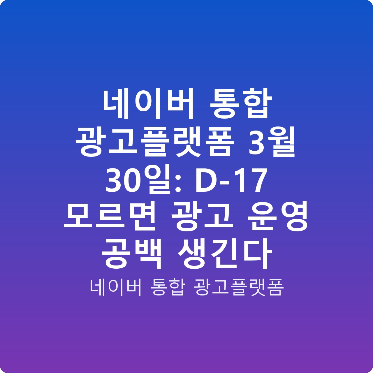 네이버 통합 광고플랫폼 3월 30일: D-17 모르면 광고 운영 공백 생긴다