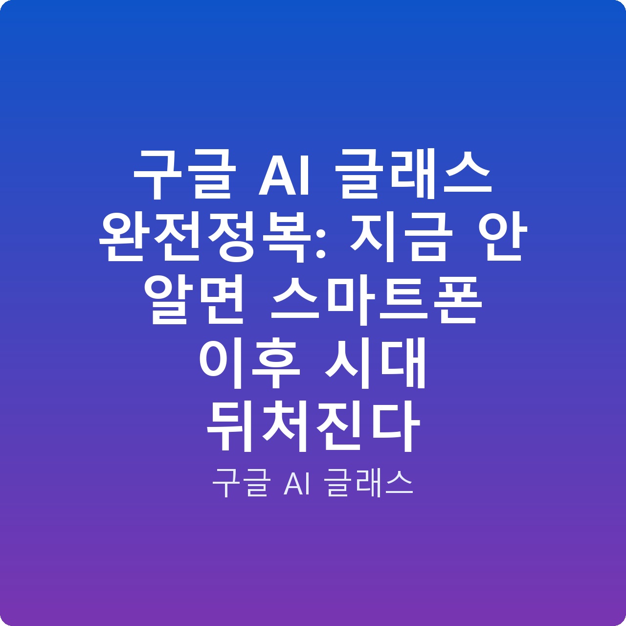 구글 AI 글래스 완전정복: 지금 안 알면 스마트폰 이후 시대 뒤처진다
