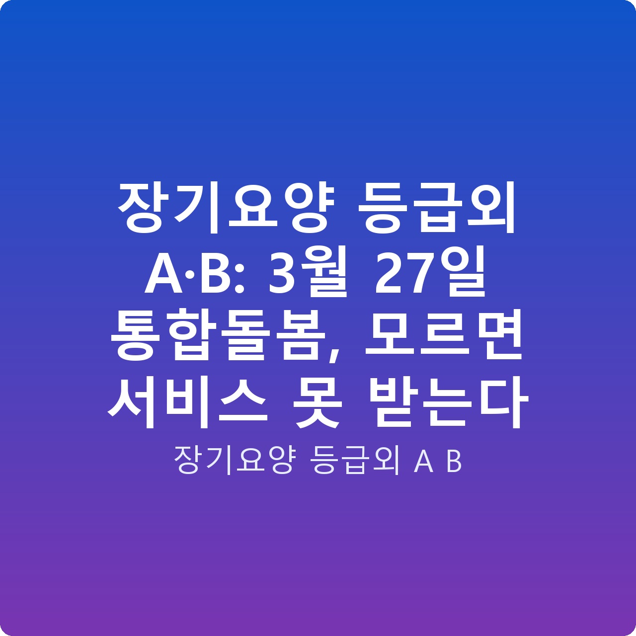 장기요양 등급외 A·B: 3월 27일 통합돌봄, 모르면 서비스 못 받는다