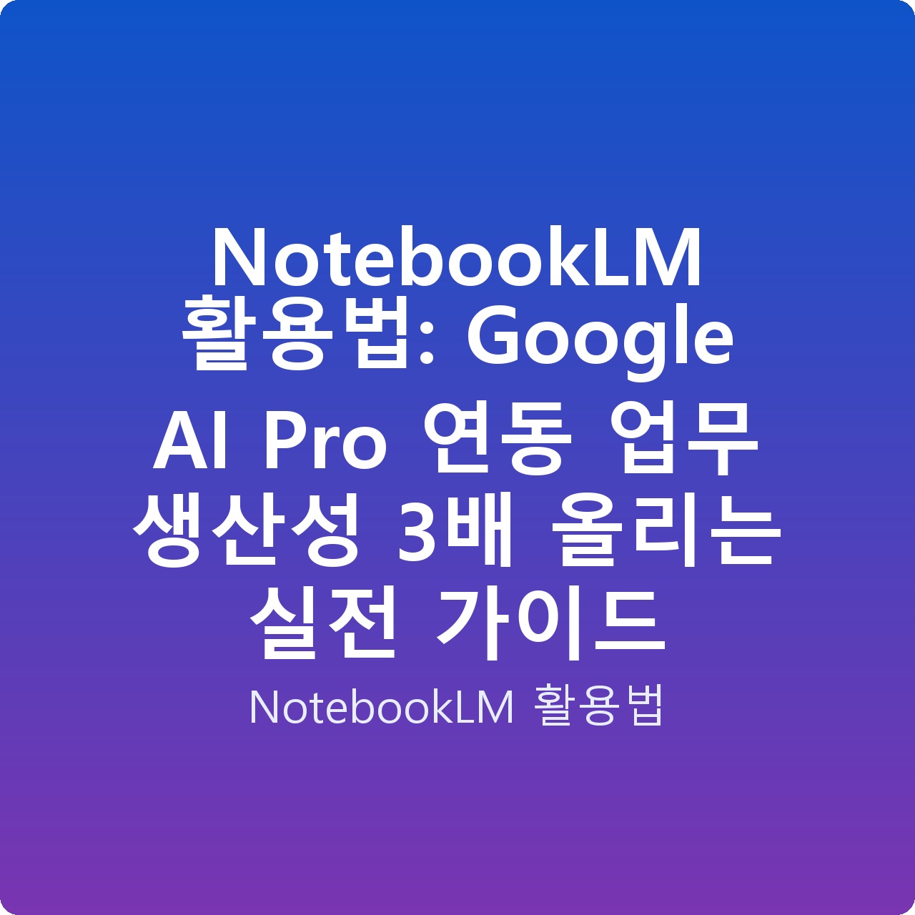 NotebookLM 활용법: Google AI Pro 연동 업무 생산성 3배 올리는 실전 가이드