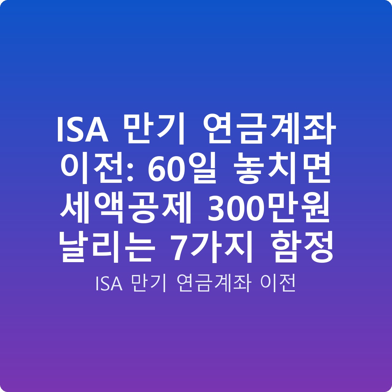 ISA 만기 연금계좌 이전: 60일 놓치면 세액공제 300만원 날리는 7가지 함정