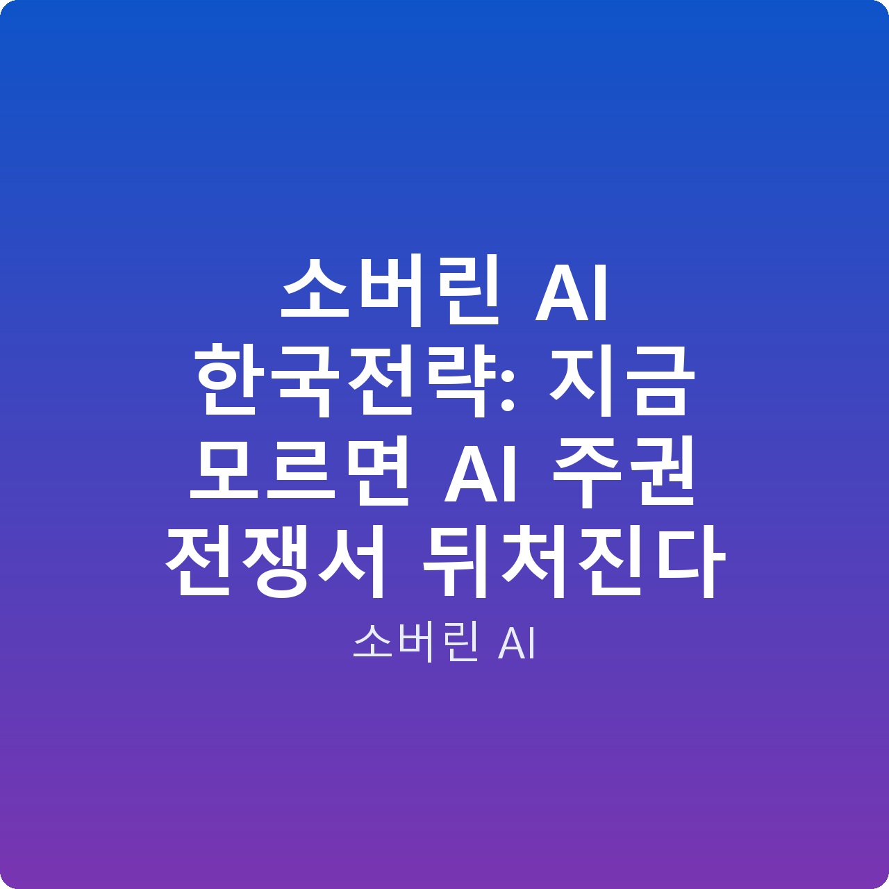 소버린 AI 한국전략: 지금 모르면 AI 주권 전쟁서 뒤처진다