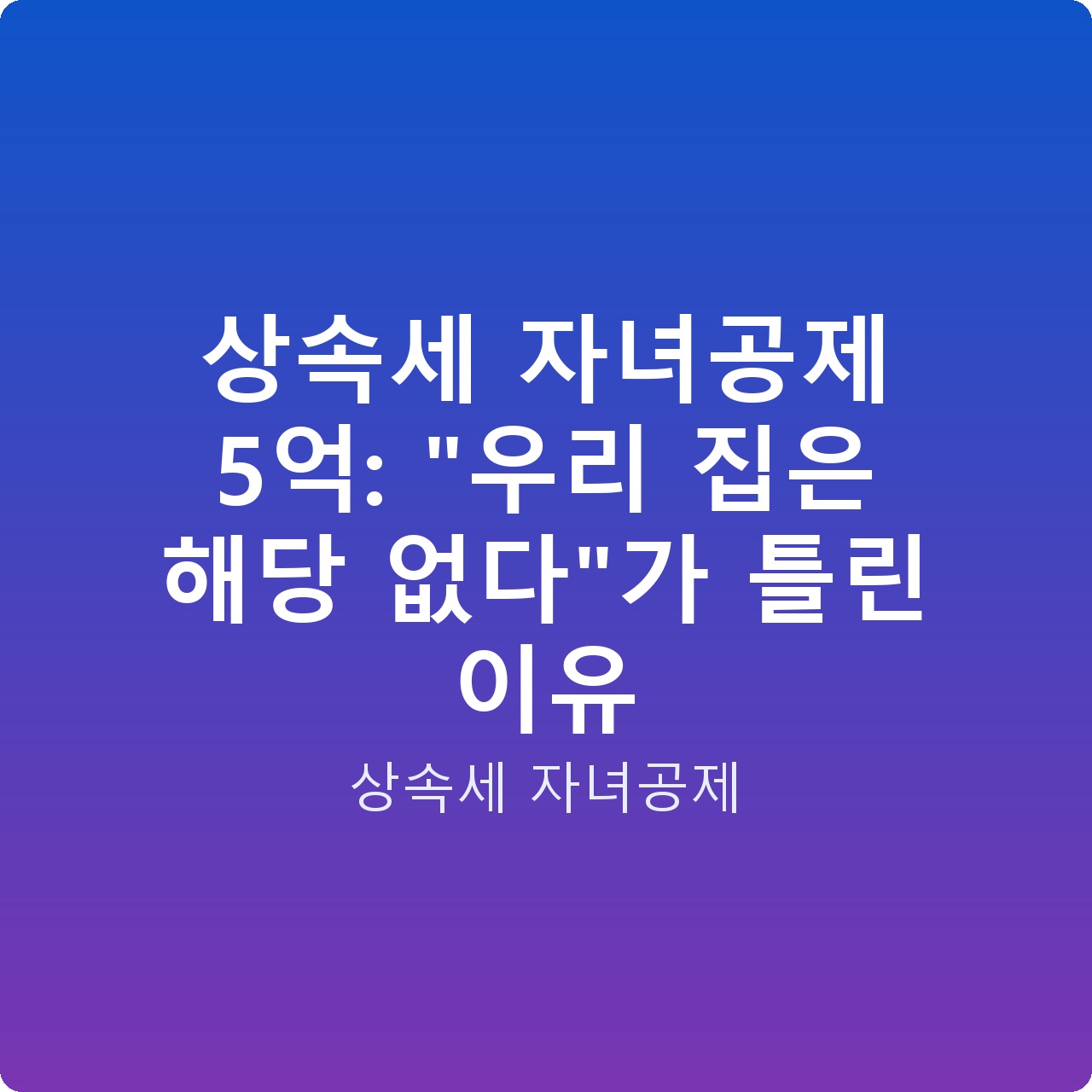 상속세 자녀공제 5억: “우리 집은 해당 없다”가 틀린 이유