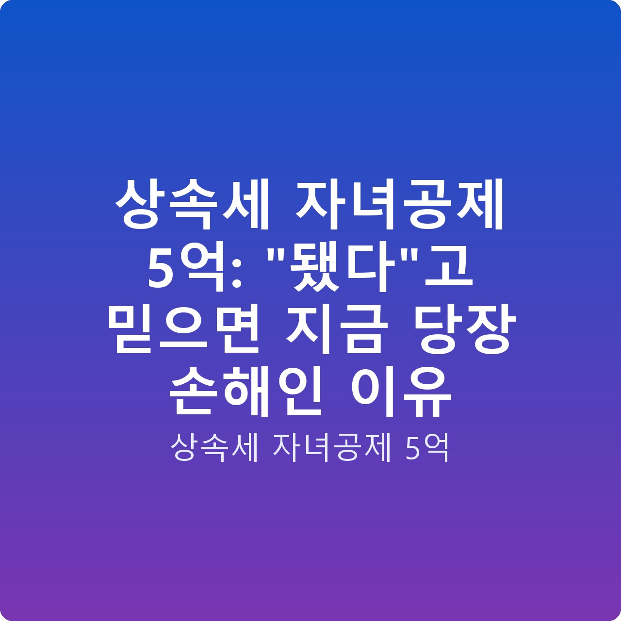상속세 자녀공제 5억: “됐다”고 믿으면 지금 당장 손해인 이유