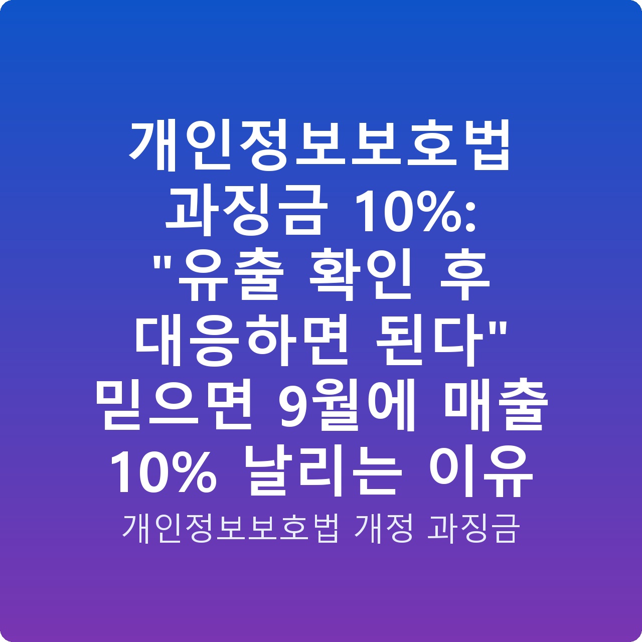 개인정보보호법 과징금 10%: “유출 확인 후 대응하면 된다” 믿으면 9월에 매출 10% 날리는 이유