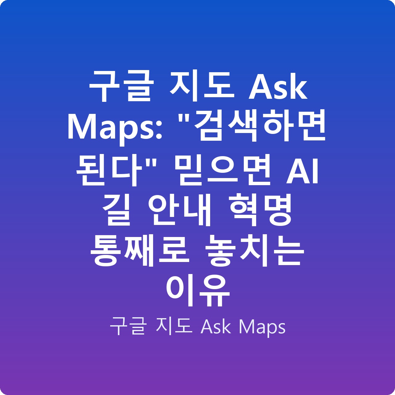 구글 지도 Ask Maps: “검색하면 된다” 믿으면 AI 길 안내 혁명 통째로 놓치는 이유