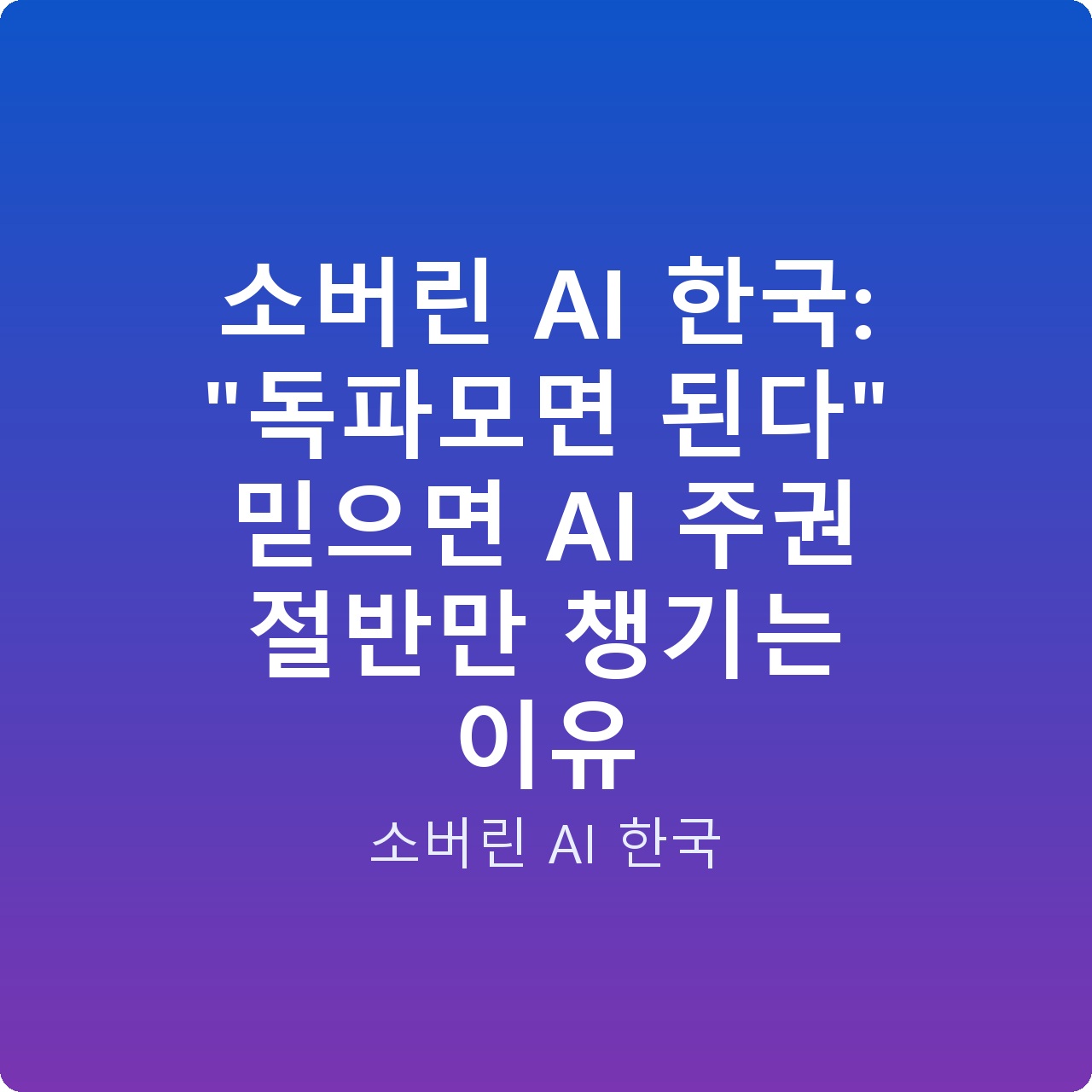 소버린 AI 한국: “독파모면 된다” 믿으면 AI 주권 절반만 챙기는 이유