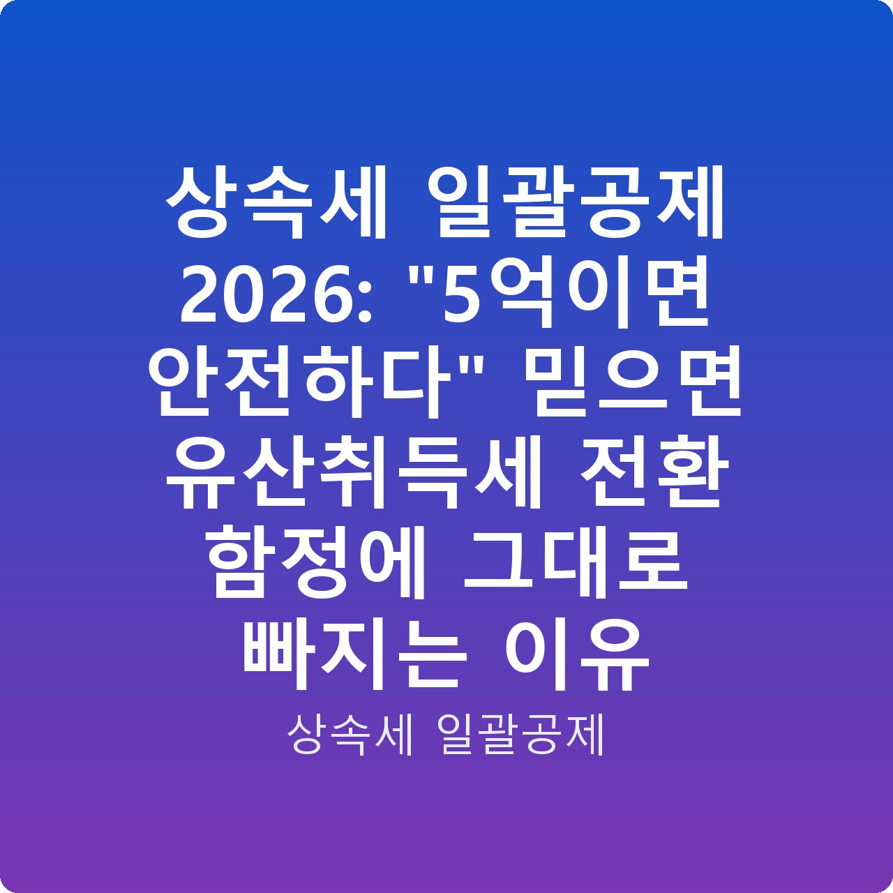 상속세 일괄공제 2026: “5억이면 안전하다” 믿으면 유산취득세 전환 함정에 그대로 빠지는 이유