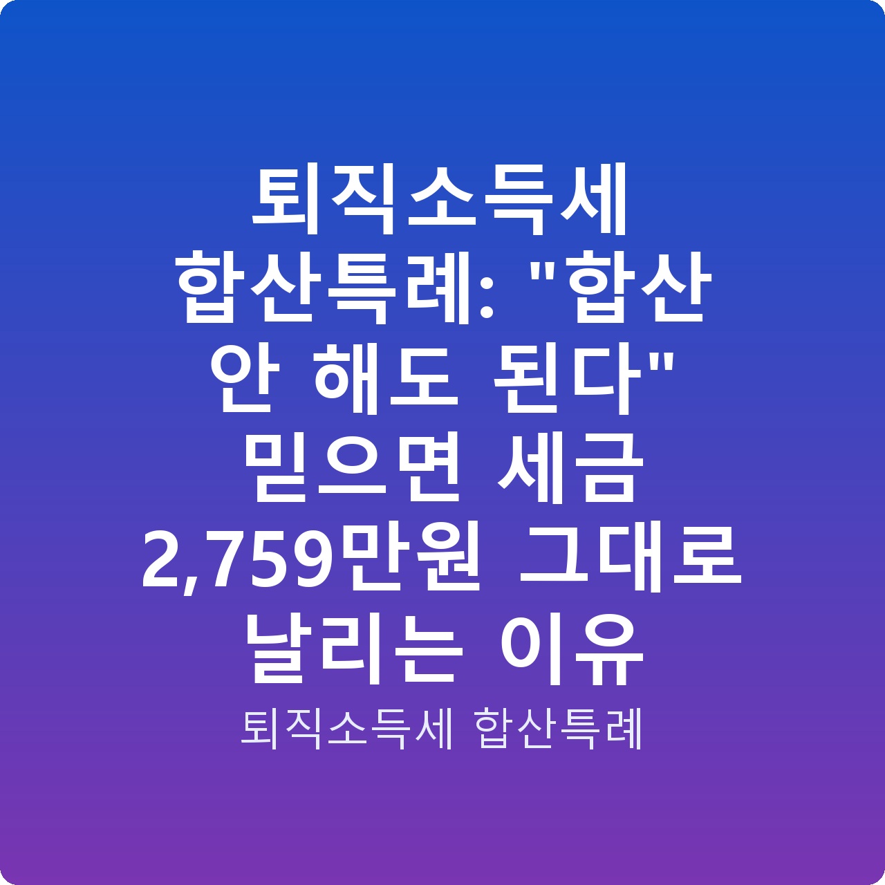 퇴직소득세 합산특례: “합산 안 해도 된다” 믿으면 세금 2,759만원 그대로 날리는 이유