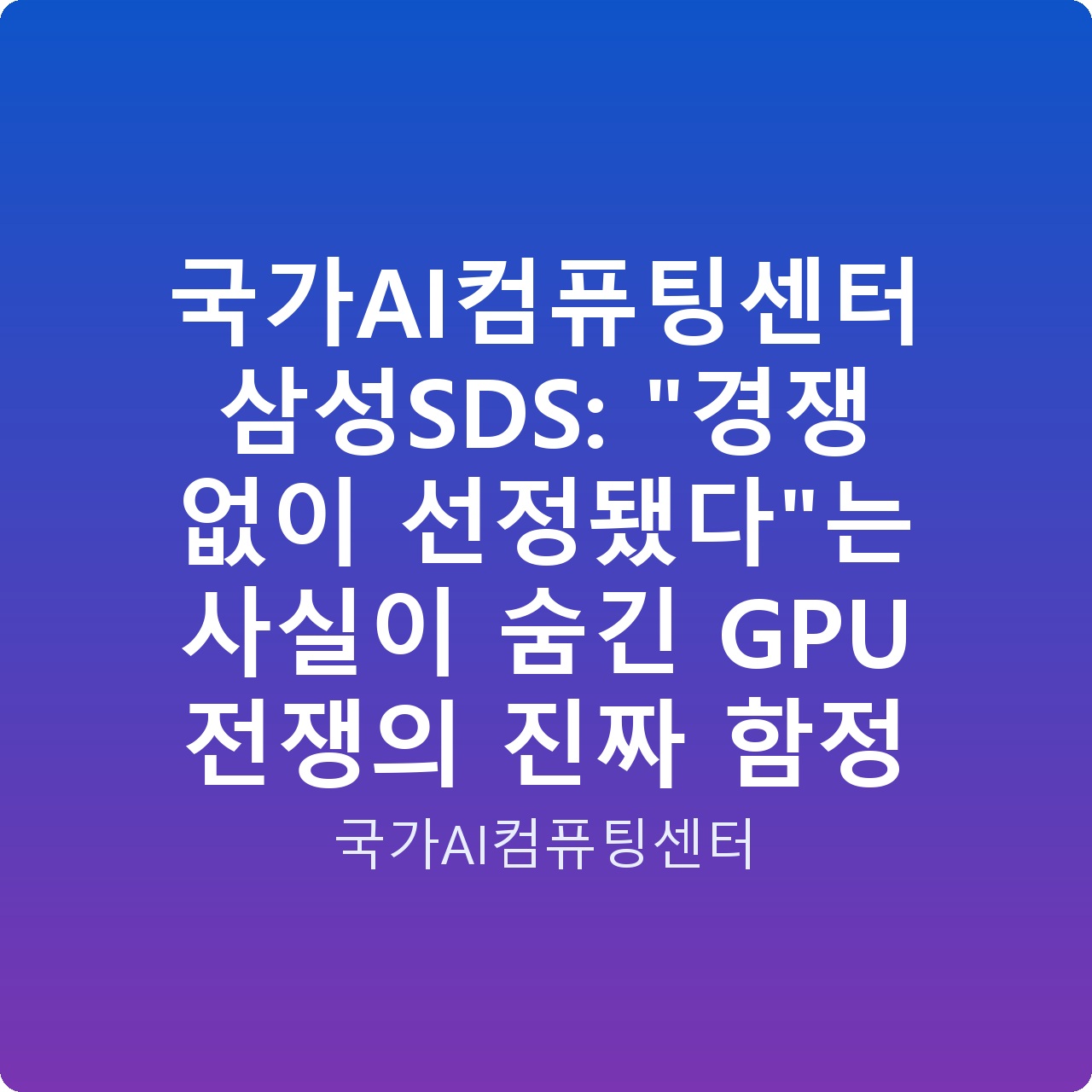 국가AI컴퓨팅센터 삼성SDS: “경쟁 없이 선정됐다”는 사실이 숨긴 GPU 전쟁의 진짜 함정