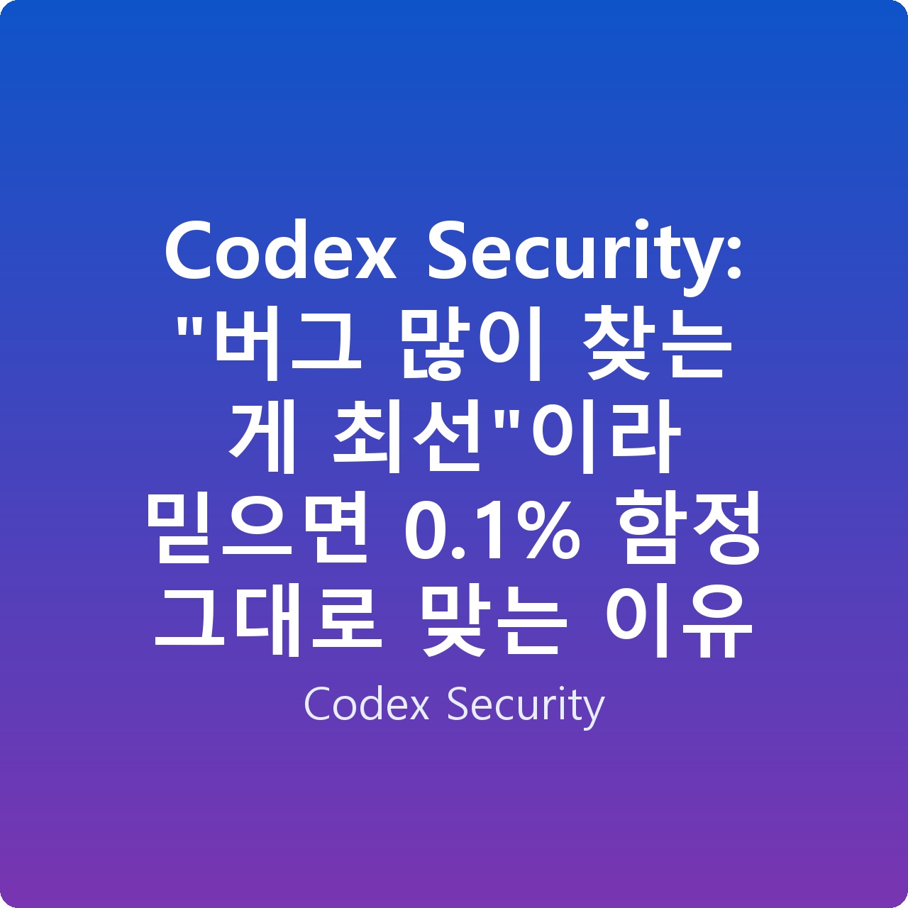 Codex Security: “버그 많이 찾는 게 최선”이라 믿으면 0.1% 함정 그대로 맞는 이유