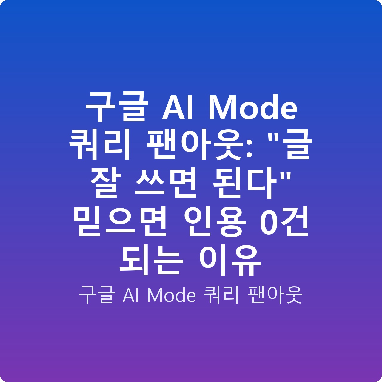 구글 AI Mode 쿼리 팬아웃: “글 잘 쓰면 된다” 믿으면 인용 0건 되는 이유