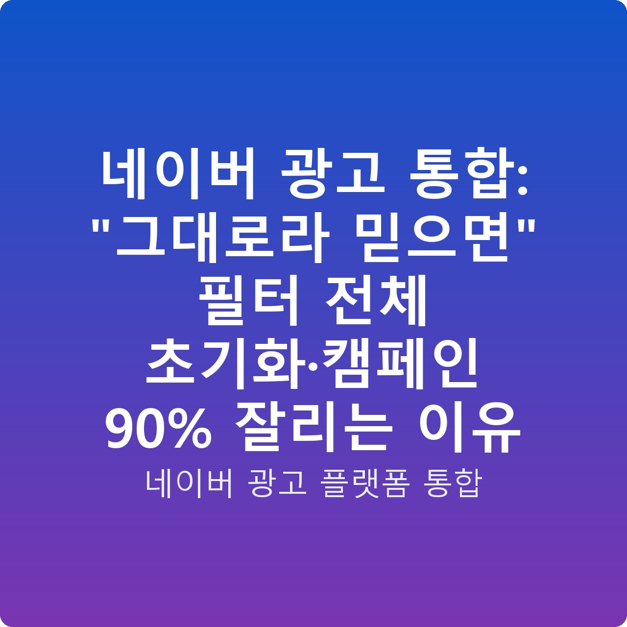 네이버 광고 통합: “그대로라 믿으면” 필터 전체 초기화·캠페인 90% 잘리는 이유