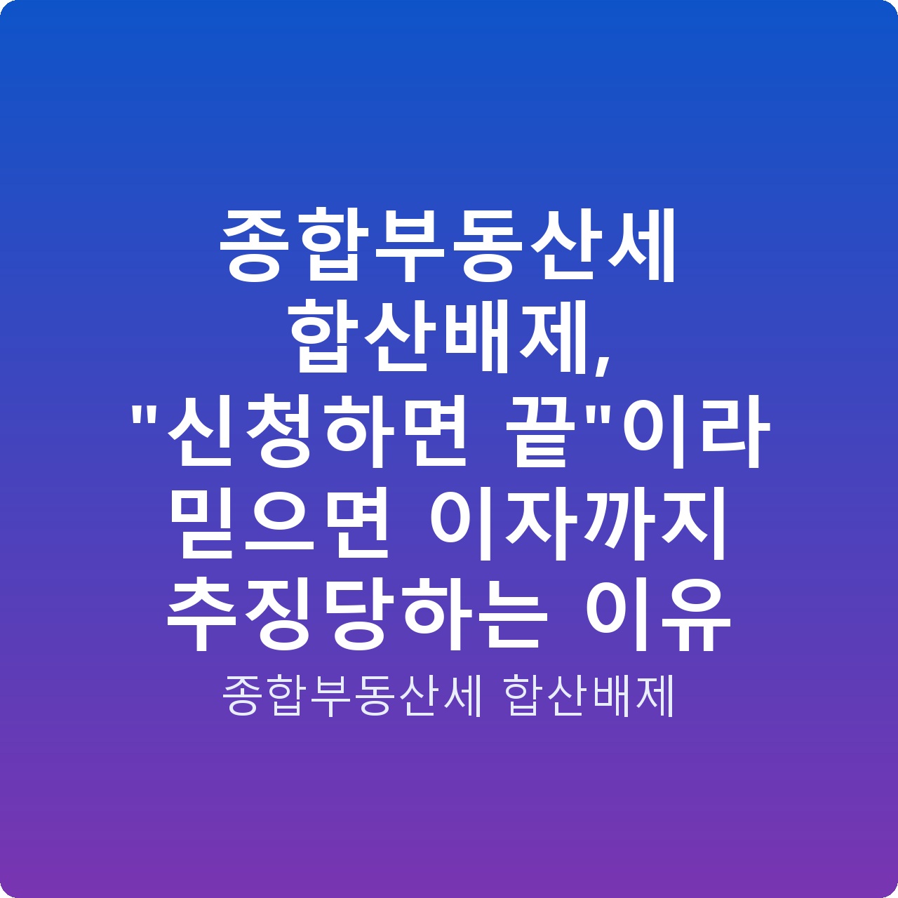 종합부동산세 합산배제, “신청하면 끝”이라 믿으면 이자까지 추징당하는 이유