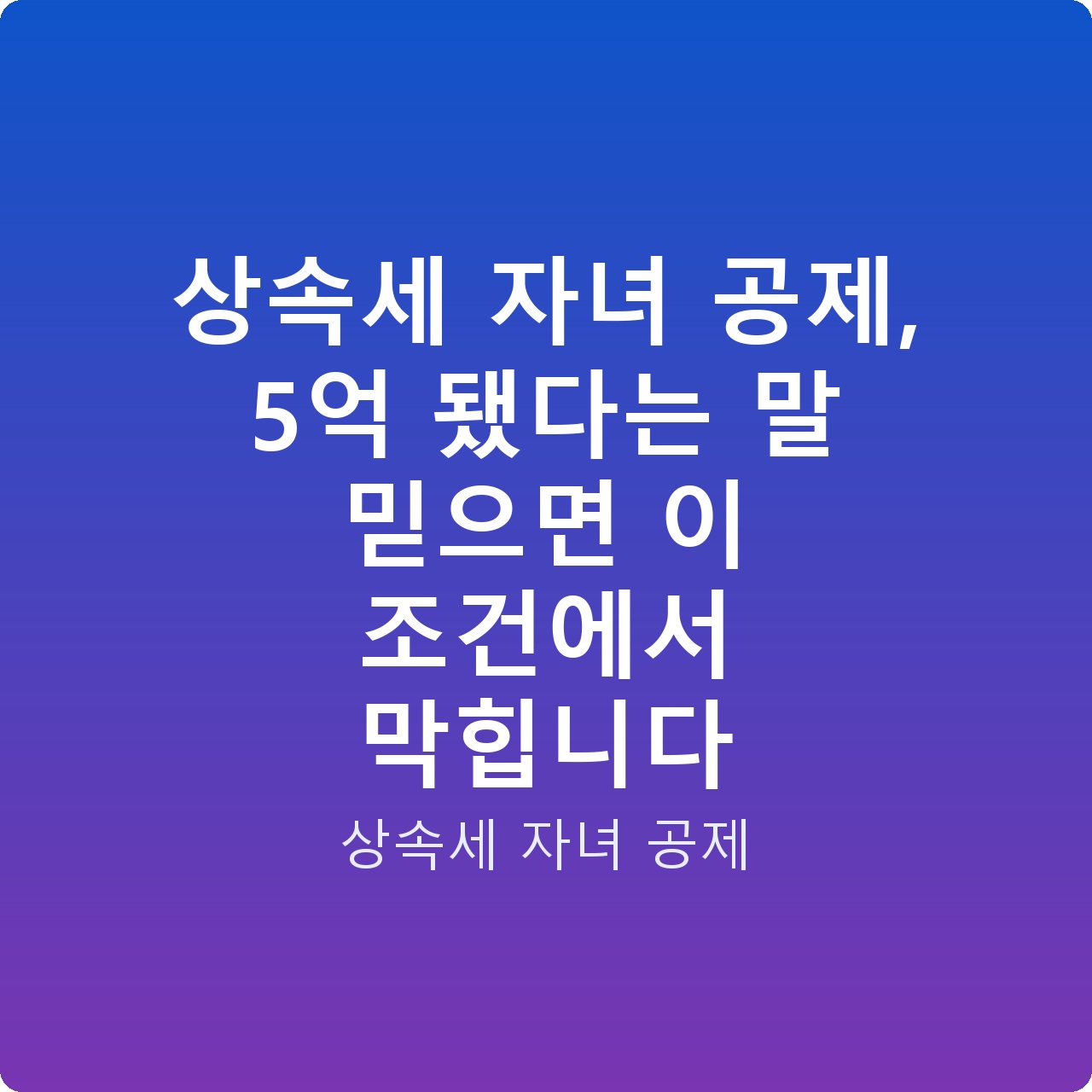 상속세 자녀 공제, 5억 됐다는 말 믿으면 이 조건에서 막힙니다 상속세 자녀 공제, 5억 됐다는 말 믿으면 이 조건에서 막힙니다