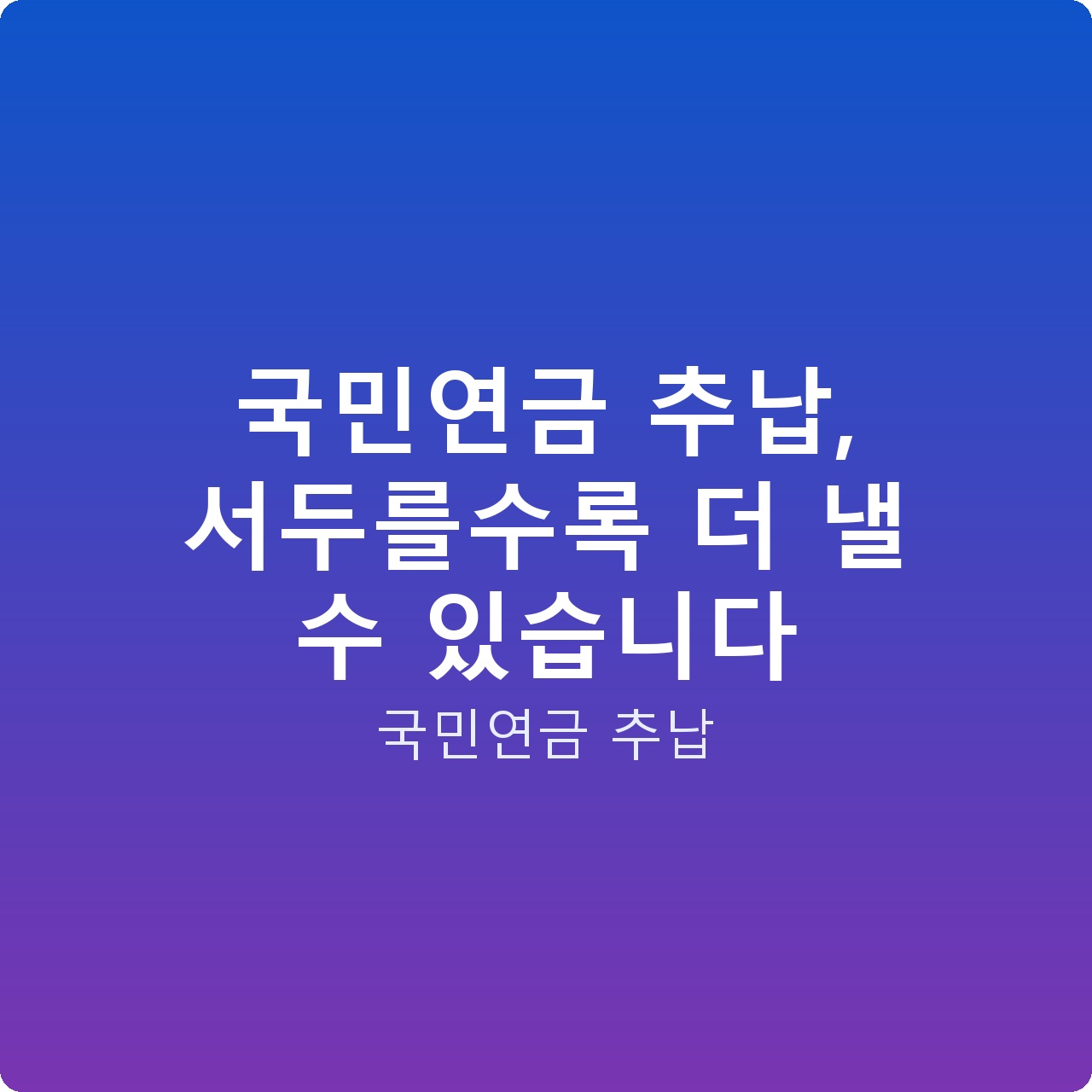 국민연금 추납, 서두를수록 더 낼 수 있습니다